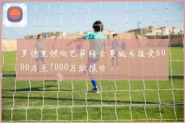 罗德里倾向巴萨转会曼城或接受6000万至7000万欧报价
