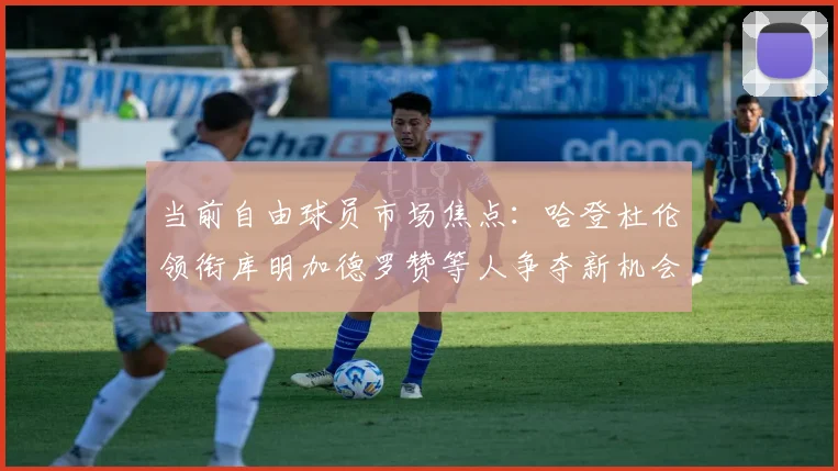 当前自由球员市场焦点：哈登杜伦领衔库明加德罗赞等人争夺新机会